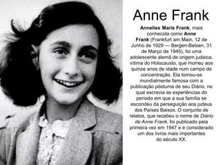 Anne Frank
Annelies Marie Frank, mais
conhecida como Anne
Frank (Frankfurt am Main, 12 de
Junho de 1929 — Bergen-Belsen, 31
de Março de 1945), foi uma
adolescente alemã de origem judaica,
vítima do Holocausto, que morreu aos
quinze anos de idade num campo de
concentração. Ela tornou-se
mundialmente famosa com a
publicação póstuma de seu Diário, no
qual escrevia as experiências do
período em que a sua família se
escondeu da perseguição aos judeus
dos Países Baixos. O conjunto de
relatos, que recebeu o nome de Diário
de Anne Frank, foi publicado pela
primeira vez em 1947 e é considerado
um dos livros mais importantes
do século XX.
 