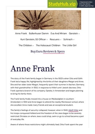 Buy.Guru Reviews & Specs
Anne Frank
The story of the Frank family began in Germany in the 1920’s when Otto and Edith
Frank led a happy life, highlighted by the births of their daughters Margot and Anne.
She and her older sister Margot, frequently spent their summer in Aachen, Germany,
with their grandmother. In 1933, in response to Hitler’s anti-Jewish decrees, Otto
Frank opened a branch of his company, Opteka, in Amsterdam and began planning
to bring his family there.
The Frank family �nally moved into a house on Medwedplein in southern
Amsterdam in 1933 and Anne began to attend the nearby Montessori school, where
she excelled. Anne made many friends and was an exceptional student.
The family’s feelings of security collapsed, however, when in 1940, Adolf Hitler and
his troops conquered Holland and the freedom of the Jews began to be severely
restricted. Dictates on where Jews could shop, swim or go to school became a part
of everyday life.
Aware of where those restrictions might ultimately lead, Otto Frank spent the year
Anne Frank Bullenhuser Damm Eva And Miriam Gerstein
Kurt Gerstein, SS Of�cer Rescuers Schirach
The Children The Holocaust Children The Little Girl
 