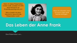 Das Leben der Anne Frank
Eine Präsentation von...
Wenn ihr diese Präsentation
nutzen wollt, schreibt mir bitte
eine Nachricht an
titusphilipoppi@gmail.com
Bitte schreibt mir eine
Nachricht, bevor ihr die
Präsentation nutzt!
Wenn ihr möchtet, kann
ich auch unten eure
Namen einfügen.
 