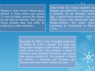 Margot e Anne foram vítimas dessa
doença. E Anne morre com apenas
15 anos de idade, poucos dias depois
de sua irmã ter morrido. Seus corpos
foram atirados para uma pilha de
cadáveres e então cremados.
Otto Frank foi o único membro da
família que sobreviveu e voltou para
a Holanda. Ao ser libertado, soube
que a esposa havia morrido e que as
filhas haviam sido transferidas para
Bergen-Belsen. Ele ainda tinha
esperança de reencontrar as filhas
vivas.
Em julho de 1945, a Cruz Vermelha confirmou
as mortes de Anne e Margot. Foi então que
Miep Gies entregou a Otto Frank o diário que
Anne havia escrito. Otto mostrou o diário à
escritora Annie Romein-Verschoor, que tentou
sem sucesso publicá-lo. Ela mostrou o diário
ao marido, o jornalista Jan Romein, que
escreveu um texto sobre o diário de Anne
 