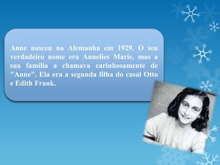 Anne nasceu na Alemanha em 1929. O seu
verdadeiro nome era Annelies Marie, mas a
sua família a chamava carinhosamente de
"Anne". Ela era a segunda filha do casal Otto
e Edith Frank.
 