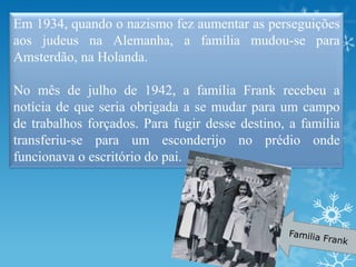 Em 1934, quando o nazismo fez aumentar as perseguições
aos judeus na Alemanha, a família mudou-se para
Amsterdão, na Holanda.
No mês de julho de 1942, a família Frank recebeu a
notícia de que seria obrigada a se mudar para um campo
de trabalhos forçados. Para fugir desse destino, a família
transferiu-se para um esconderijo no prédio onde
funcionava o escritório do pai.
 