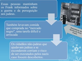 Essas pessoas mantinham
os Frank informados sobre
a guerra e da perseguição
aos judeus.
Também levavam comida
que comprada no "mercado
negro", uma tarefa difícil e
arriscada
Os cidadãos não-judeus que
ajudavam judeus a se
esconderem corriam o risco
de ser executados pelos nazis
caso fossem descobertos.
 