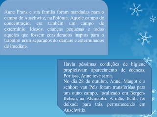 Anne Frank e sua família foram mandadas para o
campo de Auschwitz, na Polônia. Aquele campo de
concentração, era também um campo de
extermínio. Idosos, crianças pequenas e todos
aqueles que fossem considerados inaptos para o
trabalho eram separados do demais e exterminados
de imediato.
Havia péssimas condições de higiene
propiciavam aparecimento de doenças.
Por isso, Anne teve sarna.
No dia 28 de outubro, Anne, Margot e a
senhora van Pels foram transferidas para
um outro campo, localizado em Bergen-
Belsen, na Alemanha. A mãe, Edith, foi
deixada para trás, permanecendo em
Auschwitiz.
 