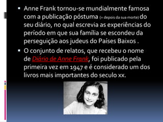  Anne Frank tornou-se mundialmente famosa
com a publicação póstuma (= depois da sua morte) do
seu diário, no qual escrevia as experiências do
período em que sua família se escondeu da
perseguição aos judeus do Países Baixos .
 O conjunto de relatos, que recebeu o nome
de Diário de Anne Frank, foi publicado pela
primeira vez em 1947 e é considerado um dos
livros mais importantes do seculo xx.
 