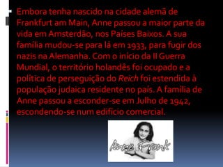  Embora tenha nascido na cidade alemã de
Frankfurt am Main, Anne passou a maior parte da
vida em Amsterdão, nos Países Baixos. A sua
família mudou-se para lá em 1933, para fugir dos
nazis na Alemanha. Com o início da II Guerra
Mundial, o território holandês foi ocupado e a
política de perseguição do Reich foi estendida à
população judaica residente no país. A família de
Anne passou a esconder-se em Julho de 1942,
escondendo-se num edifício comercial.
 