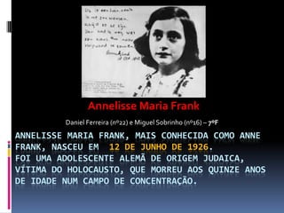 ANNELISSE MARIA FRANK, MAIS CONHECIDA COMO ANNE
FRANK, NASCEU EM 12 DE JUNHO DE 1926.
FOI UMA ADOLESCENTE ALEMÃ DE ORIGEM JUDAICA,
VÍTIMA DO HOLOCAUSTO, QUE MORREU AOS QUINZE ANOS
DE IDADE NUM CAMPO DE CONCENTRAÇÃO.
Annelisse Maria Frank
Daniel Ferreira (nº22) e Miguel Sobrinho (nº16) – 7ºF
 