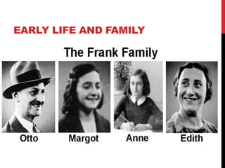 EARLY LIFE AND FAMILY
 Anne Frank was born in Frankfurt am Main Weimer,
Germany on June 12th, 1929
 Lived most of her life in Amsterdam.
 May 1940 the Nazis invaded the Netherlands. In 1941 the
Franks lost their citizenship because they were Jewish.
 Anne’s family consisted of Otto Frank, Edith Frank, and
Margot Frank.
 Attended Montessori school until 1941. She then went to a
Jewish school.
 On her 13th birthday Anne received a diary, where she
wrote for two years until she was forced to stop.
 On Monday, July 6th 1942 – the family went into hiding.
 