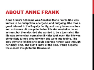 ABOUT ANNE FRANK
Anne Frank’s full name was Annelies Marie Frank. She was
known to be outspoken, energetic, and outgoing. She took a
great interest in the Royalty family, and many famous actors
and actresses. At one point in her life she wanted to be an
actress, but then decided she wanted to be a journalist. Her
life was some what normal until Hitler took over. Her life was
completely turned around when she went into hiding. The
only way she felt like she could express herself was through
her diary. This, she didn’t know at the time, would become
the closest insight to the Holocaust.
 