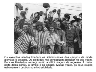 Os exércitos aliados libertam os sobreviventes dos campos da morte
alemães e polacos. Os soldados mal conseguem acreditar no que vêem.
Para os libertados começa então a difícil viagem de regresso. A maior
parte deles perdeu a família e os amigos. Muitas vezes, os seus relatos
esbarram em cepticismo e incredulidade.
 