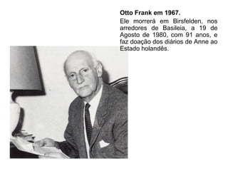 Otto Frank em 1967.
Ele morrerá em Birsfelden, nos
arredores de Basileia, a 19 de
Agosto de 1980, com 91 anos, e
faz doação dos diários de Anne ao
Estado holandês.
 