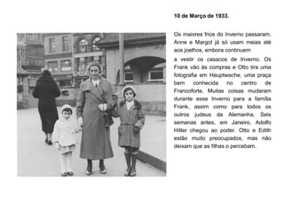 10 de Março de 1933.
Os maiores frios do Inverno passaram.
Anne e Margot já só usam meias até
aos joelhos, embora continuem
a vestir os casacos de Inverno. Os
Frank vão às compras e Otto tira uma
fotografia em Hauptwache, uma praça
bem conhecida no centro de
Francoforte. Muitas coisas mudaram
durante esse Inverno para a família
Frank, assim como para todos os
outros judeus da Alemanha. Seis
semanas antes, em Janeiro, Adolfo
Hitler chegou ao poder. Otto e Edith
estão muito preocupados, mas não
deixam que as filhas o percebam.
 