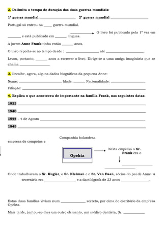 2. Delimita o tempo de duração das duas guerras mundiais:
1ª guerra mundial ______________________ 2ª guerra mundial _______________________
Portugal só entrou na _____ guerra mundial.
O livro foi publicado pela 1ª vez em
________ e está publicado em _______ línguas.
A jovem Anne Frank tinha então _______ anos.
O livro reporta-se ao tempo desde : ____________________ até _______________________.
Levou, portanto, _______ anos a escrever o livro. Dirige-se a uma amiga imaginária que se
chama __________________.
3. Recolhe, agora, alguns dados biográficos da pequena Anne:
Nome: __________________________ Idade: _______ Nacionalidade: _____________________
Filiação: ___________________________________________________________________________
4. Explica o que aconteceu de importante na família Frank, nas seguintes datas:
1933 ______________________________________________________________________________
1940 ______________________________________________________________________________
1944 – 4 de Agosto ________________________________________________________________
1945 ______________________________________________________________________________
Companhia holandesa
empresa de compotas e
Nesta empresa o Sr.
Frank era o
______________________
______________________
Onde trabalhavam o Sr. Kugler, o Sr. Kleiman e o Sr. Van Daan, sócios do pai de Anne. A
secretária era ___________________ e a dactilógrafa de 23 anos _________________.
Estas duas famílias viviam num _______________ secreto, por cima do escritório da empresa
Opekta.
Mais tarde, juntou-se-lhes um outro elemento, um médico dentista, Sr. _____________
Opekta
 