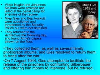 • Victor Kugler and Johannes
  Kleiman were arrested and
  jailed at the penal camp for
  enemies of the regime.
• Miep Gies and Bep Voskuijl
  were questioned and
  threatened by the Security
  Police but were not detained.
• They returned to the
  Achterhuis the following day,
  and found Anne's papers
  strewn on the floor.

 •They collected them, as well as several family
 photograph albums, and Gies resolved to return them
 to Anne after the war.
 •On 7 August 1944, Gies attempted to facilitate the
 release of the prisoners by confronting Silberbauer
 and offering him money to intervene, but he refused.
 