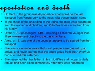 eportation and death
• On Sept. 3 the group was deported on what would be the last
  transport from Westerbork to the Auschwitz concentration camp
• In the chaos of the unloading of the trains, the men were separated
  from the women and children, and Otto Frank was wrenched from
  his family.
• Of the 1,019 passengers, 549—including all children younger than
  fifteen—were sent directly to the gas chambers.
• Anne, at 15, was one of the youngest people to be spared from her
  transport.
• She was soon made aware that most people were gassed upon
  arrival, and never learned that the entire group from the Achterhuis
  had survived this selection.
• She reasoned that her father, in his mid-fifties and not particularly
  robust, had been killed immediately after they were separated.
 