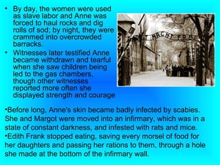 • By day, the women were used
  as slave labor and Anne was
  forced to haul rocks and dig
  rolls of sod; by night, they were
  crammed into overcrowded
  barracks.
• Witnesses later testified Anne
  became withdrawn and tearful
  when she saw children being
  led to the gas chambers,
  though other witnesses
  reported more often she
  displayed strength and courage
•Before long, Anne's skin became badly infected by scabies.
She and Margot were moved into an infirmary, which was in a
state of constant darkness, and infested with rats and mice.
•Edith Frank stopped eating, saving every morsel of food for
her daughters and passing her rations to them, through a hole
she made at the bottom of the infirmary wall.
 