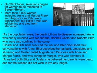 • On 28 October, selections began
  for women to be relocated to
  Bergen-Belsen.
• More than 8,000 women,
  including Anne and Margot Frank
  and Auguste van Pels, were
  transported, but Edith Frank was
  left behind and died from
  starvation.

 •As the population rose, the death toll due to disease increased. Anne
 was briefly reunited with two friends, Hanneli Goslar and Nanette Blitz,
 who were also confined in the camp.
 •Goslar and Blitz both survived the war and later discussed their
 conversations with Anne. Blitz described her as bald, emaciated and
 shivering and Goslar noted Auguste van Pels was with Anne and
 Margot Frank, and was caring for Margot, who was severely ill.
 •Anne told both Blitz and Goslar she believed her parents were dead,
 and for that reason did not wish to live any longer.
 