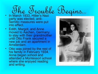 The Trouble Begins…
• In March 1933, Hitler’s Nazi
  party was elected, anti-
  Semitic measures were put
  into effect.
• Edith, Margot, and Anne
  moved to Aachen, Germany
  to stay with their grandmother
  until Otto Frank secured a
  new job and an apartment in
  Amsterdam.
• Otto was joined by the rest of
  his family in February 1934.
  Anne began school and
  attended a Montessori school
  where she enjoyed reading
  and writing.
 