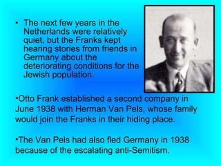 • The next few years in the
  Netherlands were relatively
  quiet, but the Franks kept
  hearing stories from friends in
  Germany about the
  deteriorating conditions for the
  Jewish population.

•Otto Frank established a second company in
June 1938 with Herman Van Pels, whose family
would join the Franks in their hiding place.

•The Van Pels had also fled Germany in 1938
because of the escalating anti-Semitism.
 