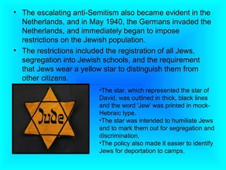 • The escalating anti-Semitism also became evident in the
  Netherlands, and in May 1940, the Germans invaded the
  Netherlands, and immediately began to impose
  restrictions on the Jewish population.
• The restrictions included the registration of all Jews,
  segregation into Jewish schools, and the requirement
  that Jews wear a yellow star to distinguish them from
  other citizens.
                        •The star, which represented the star of
                        David, was outlined in thick, black lines
                        and the word 'Jew' was printed in mock-
                        Hebraic type.
                        •The star was intended to humiliate Jews
                        and to mark them out for segregation and
                        discrimination.
                        •The policy also made it easier to identify
                        Jews for deportation to camps.
 