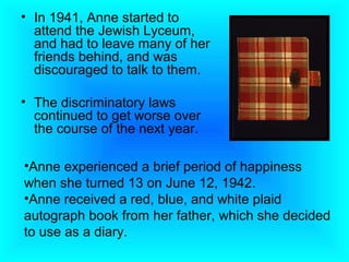 • In 1941, Anne started to
  attend the Jewish Lyceum,
  and had to leave many of her
  friends behind, and was
  discouraged to talk to them.

• The discriminatory laws
  continued to get worse over
  the course of the next year.

•Anne experienced a brief period of happiness
when she turned 13 on June 12, 1942.
•Anne received a red, blue, and white plaid
autograph book from her father, which she decided
to use as a diary.
 