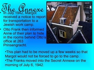The Annexe
• In July 1942, Margot
  received a notice to report
  for transportation to a
  Jewish work camp.
• Otto Frank then informed
  Anne of their plan to hide
  in the rooms behind Otto’s
  office at 263
  Prinsengracht.
   •This plan had to be moved up a few weeks so that
   Margot would not be forced to go to the camp.
   •The Franks moved into the Secret Annexe on the
   morning of July 6, 1942.
 