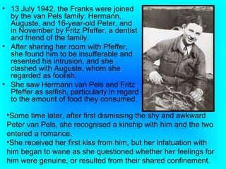 • 13 July 1942, the Franks were joined
  by the van Pels family: Hermann,
  Auguste, and 16-year-old Peter, and
  in November by Fritz Pfeffer, a dentist
  and friend of the family.
• After sharing her room with Pfeffer,
  she found him to be insufferable and
  resented his intrusion, and she
  clashed with Auguste, whom she
  regarded as foolish.
• She saw Hermann van Pels and Fritz
  Pfeffer as selfish, particularly in regard
  to the amount of food they consumed.

 •Some time later, after first dismissing the shy and awkward
 Peter van Pels, she recognised a kinship with him and the two
 entered a romance.
 •She received her first kiss from him, but her infatuation with
 him began to wane as she questioned whether her feelings for
 him were genuine, or resulted from their shared confinement.
 