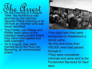 The Arrest
• On the morning of 4 August
  1944, the Achterhuis was
  stormed by the German
  Security Police following a tip-
  off from an informer who was
  never identified.
• The Franks, van Pelses and
  Pfeffer were taken to the          •Two days later they were
  Gestapo headquarters where         transported to Westerbork,a
  they were interrogated and
  held overnight.                    transit camp.
• On 5 August, they were             •By this time more than
  transferred to the Huis van        100,000 Jews had passed
  Bewaring, an overcrowded           through it.
  prison.
                                     •They were considered
                                     criminals and were sent to the
                                     Punishment Barracks for hard
                                     labor.
 