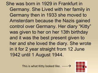 She was born in 1929 in Frankfurt in
 Germany. She Lived with her family in
 Germany then in 1933 she moved to
 Amsterdam because the Nazis gained
 control over Germany. Her diary “Kitty”
 was given to her on her 13th birthday
 and it was the best present given to
 her and she loved the diary. She wrote
 in it for 2 year straight from 12 June
 1942 until 1 August 1944.

       This is what Kitty looked like. ------
 