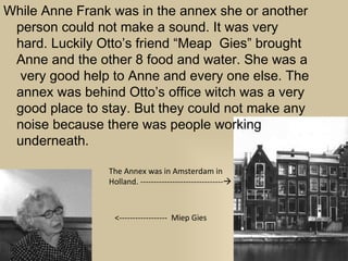 While Anne Frank was in the annex she or another
 person could not make a sound. It was very
 hard. Luckily Otto’s friend “Meap Gies” brought
 Anne and the other 8 food and water. She was a
  very good help to Anne and every one else. The
 annex was behind Otto’s office witch was a very
 good place to stay. But they could not make any
 noise because there was people working
 underneath.

                The Annex was in Amsterdam in
                Holland. -------------------------------



                 <------------------ Miep Gies
 