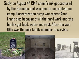 Sadly on August 4th 1944 Anne Frank got captured
  by the Germans and was sent to concentration
  camp. Concentration camp was where Anne
  Frank died because of all the hard work and she
  barley got food, water and rest. After the war
  Otto was the only family member to survive.
 
