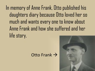 In memory of Anne Frank, Otto published his
  daughters diary because Otto loved her so
  much and wants every one to know about
  Anne Frank and how she suffered and her
  life story.


             Otto Frank 
 