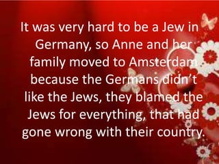 It was very hard to be a Jew in
    Germany, so Anne and her
   family moved to Amsterdam
   because the Germans didn’t
 like the Jews, they blamed the
  Jews for everything, that had
gone wrong with their country.
 