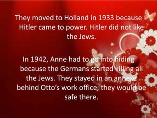 They moved to Holland in 1933 because
 Hitler came to power. Hitler did not like
                the Jews.

  In 1942, Anne had to go into hiding
 because the Germans started killing all
   the Jews. They stayed in an annexe
behind Otto’s work office, they would be
               safe there.
 