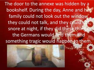 The door to the annexe was hidden by a
 bookshelf. During the day, Anne and her
   family could not look out the window,
  they could not talk, and they could not
  snore at night, if they did these things,
     the Germans would find them and
something tragic would happen to them.
 