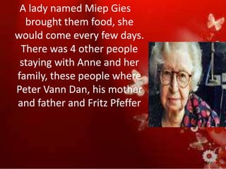 A lady named Miep Gies
  brought them food, she
would come every few days.
 There was 4 other people
 staying with Anne and her
family, these people where
Peter Vann Dan, his mother
and father and Fritz Pfeffer
 