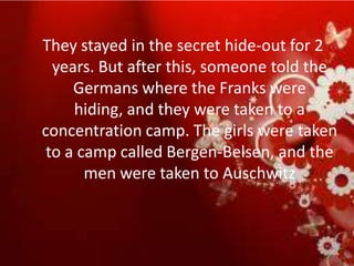 They stayed in the secret hide-out for 2
  years. But after this, someone told the
     Germans where the Franks were
     hiding, and they were taken to a
concentration camp. The girls were taken
 to a camp called Bergen-Belsen, and the
       men were taken to Auschwitz
 