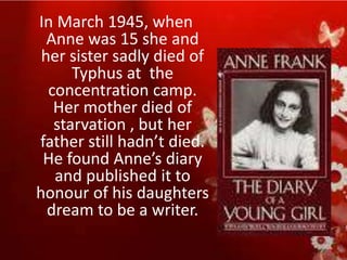 In March 1945, when
  Anne was 15 she and
 her sister sadly died of
      Typhus at the
  concentration camp.
   Her mother died of
   starvation , but her
father still hadn’t died.
 He found Anne’s diary
   and published it to
honour of his daughters
  dream to be a writer.
 