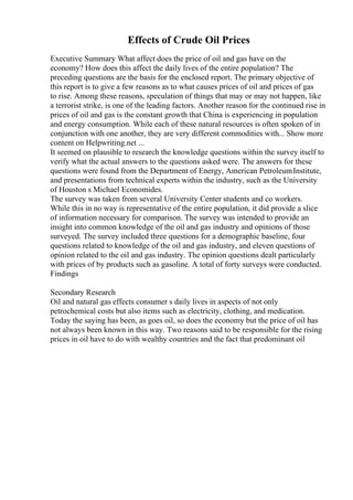 Effects of Crude Oil Prices
Executive Summary What affect does the price of oil and gas have on the
economy? How does this affect the daily lives of the entire population? The
preceding questions are the basis for the enclosed report. The primary objective of
this report is to give a few reasons as to what causes prices of oil and prices of gas
to rise. Among these reasons, speculation of things that may or may not happen, like
a terrorist strike, is one of the leading factors. Another reason for the continued rise in
prices of oil and gas is the constant growth that China is experiencing in population
and energy consumption. While each of these natural resources is often spoken of in
conjunction with one another, they are very different commodities with... Show more
content on Helpwriting.net ...
It seemed on plausible to research the knowledge questions within the survey itself to
verify what the actual answers to the questions asked were. The answers for these
questions were found from the Department of Energy, American PetroleumInstitute,
and presentations from technical experts within the industry, such as the University
of Houston s Michael Economides.
The survey was taken from several University Center students and co workers.
While this in no way is representative of the entire population, it did provide a slice
of information necessary for comparison. The survey was intended to provide an
insight into common knowledge of the oil and gas industry and opinions of those
surveyed. The survey included three questions for a demographic baseline, four
questions related to knowledge of the oil and gas industry, and eleven questions of
opinion related to the oil and gas industry. The opinion questions dealt particularly
with prices of by products such as gasoline. A total of forty surveys were conducted.
Findings
Secondary Research
Oil and natural gas effects consumer s daily lives in aspects of not only
petrochemical costs but also items such as electricity, clothing, and medication.
Today the saying has been, as goes oil, so does the economy but the price of oil has
not always been known in this way. Two reasons said to be responsible for the rising
prices in oil have to do with wealthy countries and the fact that predominant oil
 