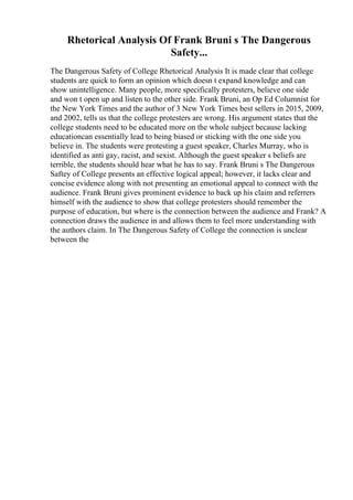 Rhetorical Analysis Of Frank Bruni s The Dangerous
Safety...
The Dangerous Safety of College Rhetorical Analysis It is made clear that college
students are quick to form an opinion which doesn t expand knowledge and can
show unintelligence. Many people, more specifically protesters, believe one side
and won t open up and listen to the other side. Frank Bruni, an Op Ed Columnist for
the New York Times and the author of 3 New York Times best sellers in 2015, 2009,
and 2002, tells us that the college protesters are wrong. His argument states that the
college students need to be educated more on the whole subject because lacking
educationcan essentially lead to being biased or sticking with the one side you
believe in. The students were protesting a guest speaker, Charles Murray, who is
identified as anti gay, racist, and sexist. Although the guest speaker s beliefs are
terrible, the students should hear what he has to say. Frank Bruni s The Dangerous
Saftey of College presents an effective logical appeal; however, it lacks clear and
concise evidence along with not presenting an emotional appeal to connect with the
audience. Frank Bruni gives prominent evidence to back up his claim and referrers
himself with the audience to show that college protesters should remember the
purpose of education, but where is the connection between the audience and Frank? A
connection draws the audience in and allows them to feel more understanding with
the authors claim. In The Dangerous Safety of College the connection is unclear
between the
 