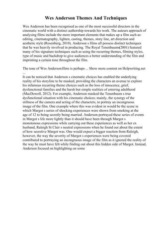 Wes Anderson Themes And Techniques
Wes Anderson has been recognised as one of the most successful directors in the
cinematic world with a distinct authorship towards his work. The auteurs approach of
analysing films include the more important elements that makes up a film such as:
editing, cinematography, lighten, casting, themes, story line, art direction and
aesthetic style (Rosenberg, 2010). Anderson s films all possess distinct techniques
that he was heavily involved in producing. The Royal Tenenbaums(2001) featured
many of his signature techniques such as using the recurring themes, filming styles,
type of music and backdrop to give audiences a better understanding of the film and
imprinting a certain tone throughout the film.
The tone of Wes Andersonfilms is perhaps ... Show more content on Helpwriting.net
...
It can be noticed that Anderson s cinematic choices has enabled the underlying
reality of his storyline to be masked, providing the characters an avenue to explore
his infamous recurring theme choices such as the loss of innocence, grief,
dysfunctional families and the harsh but simple realities of entering adulthood
(MacDowell, 2012). For example, Anderson masked the Tenenbaum s true
dysfunctional situation with his cinematic choices; mainly, the synergy of the
stillness of the camera and acting of the characters, to portray an incongruous
image of the film. One example where this was evident in would be the scene in
which Margot s series of shocking experiences were shown from smoking at the
age of 12 to being secretly being married. Anderson portrayed these series of events
in Margot s life more lightly than it should have been through Margot s
monotonous expressions while carrying out these experiences as well as her ex
husband, Raleigh St Clair s neutral expressions when he found out about the extent
of how secretive Margot was. One would expect a bigger reaction from Raleigh,
however, the way the severity of Margot s experiences were being covered
contributed to portraying an incongruous image of the film as it ignored the reality of
the way he must have felt while finding out about this hidden side of Margot. Instead,
Anderson focused on highlighting on some
 