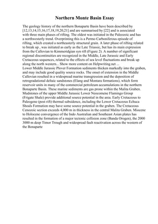Northern Monte Basin Essay
The geology history of the northern Bonaparte Basin have been described by
[12,13,14,15,16,17,18,19,20,21] and are summarised by [22] and is associated
with three main phases of rifting. The oldest was initiated in the Paleozoic and has
a northwesterly trend. Overprinting this is a Permo Carboniferous episode of
rifting, which created a northeasterly structural grain. A later phase of rifting related
to break up , was initiated as early as the Late Triassic, but has its main expression
from the Callovian to Kimmeridgian syn rift (Figure 2). A number of significant
regional discontinuities are recognized in the Middle, Late Jurassic and Early
Cretaceous sequences, related to the effects of sea level fluctuations and break up
along the north western... Show more content on Helpwriting.net ...
Lower Middle Jurassic Plover Formation sediments thicken markedly into the graben,
and may include good quality source rocks. The onset of extension in the Middle
Callovian resulted in a widespread marine transgression and the deposition of
retrogradational deltaic sandstones (Elang and Montara formations), which form
reservoir units in many of the commercial petroleum accumulations in the northern
Bonaparte Basin. These marine sediments are gas prone within the Malita Graben.
Mudstones of the upper Middle Jurassic Lower Neocomene Flamingo Group
(Frigate Shale) provide additional source potential in the area. Early Cretaceous to
Paleogene (post rift) thermal subsidence, including the Lower Cretaceous Echuca
Shoals Formation may have some source potential in the graben. The Cretaceous
Cenozoic section exceeds 4,000 m in thickness in the central Malita Graben. Miocene
to Holocene convergence of the Indo Australian and Southeast Asian plates has
resulted in the formation of a major tectonic collision zone (Banda Orogen), the 2000
3000 m deep Timor Trough and widespread fault reactivation across the western of
the Bonaparte
 