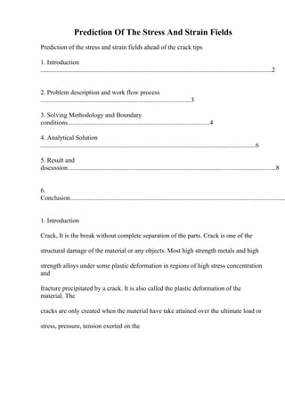 Prediction Of The Stress And Strain Fields
Prediction of the stress and strain fields ahead of the crack tips
1. Introduction
...............................................................................................................................................2
2. Problem description and work flow process
.............................................................................................3
3. Solving Methodology and Boundary
conditions........................................................................................4
4. Analytical Solution
.....................................................................................................................................6
5. Result and
discussion.................................................................................................................................8
6.
Conclusion.....................................................................................................................................
1. Introduction
Crack, It is the break without complete separation of the parts. Crack is one of the
structural damage of the material or any objects. Most high strength metals and high
strength alloys under some plastic deformation in regions of high stress concentration
and
fracture precipitated by a crack. It is also called the plastic deformation of the
material. The
cracks are only created when the material have take attained over the ultimate load or
stress, pressure, tension exerted on the
 