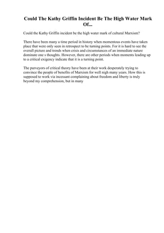 Could The Kathy Griffin Incident Be The High Water Mark
Of...
Could the Kathy Griffin incident be the high water mark of cultural Marxism?
There have been many a time period in history when momentous events have taken
place that were only seen in retrospect to be turning points. For it is hard to see the
overall picture and trends when crisis and circumstances of an immediate nature
dominate one s thoughts. However, there are other periods when moments leading up
to a critical exigency indicate that it is a turning point.
The purveyors of critical theory have been at their work desperately trying to
convince the people of benefits of Marxism for well nigh many years. How this is
supposed to work via incessant complaining about freedom and liberty is truly
beyond my comprehension, but in many
 