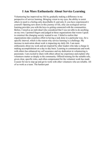 I Am More Enthusiastic About Service Learning
Volunteering has improved my life by gradually making a difference in my
perspective of service learning. Bringing vision to my eyes, the ability to assist
others in need is a feeling only describable if, and only if, you have experienced it
yourself. Opening new doors in this journey of life, only can ecological service
learning provides you with the keys to getting connected with the communities.
Before, I stood as an individual who considered that I was not able to do anything
on my own. I pointed fingers and judged at those organizations that weren t quick
to construct the changing society wanted to see. I failed to realize that
organizations take countless effort in having a task done in a particular way, for a
specific interval, which is the reason why service learning is a challenge. My
increase in motivation about work is impacting my daily life. I am more
enthusiastic about my work and am inspired by other leaders who take a charge in
making accomplishment on a day to day basis. Learning to communicate and work
with others has enhanced my self assurance and my dedication in volunteering is
passionate. I am excited to share with others about my experience and explain why
volunteers matter so deeply to the community. Offered training for the suitable role,
given clear, specific roles, and often compensated for the volunteer work has made
it easier for me to step up and get to work with other volunteers who are reliable. All
of us work as a team. The hardest part
 