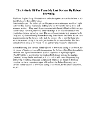 The Attitude Of The Poem My Last Duchess By Robert
Browning
9th Grade English Essay: Discuss the attitude of the poet towards the duchess in My
Last Duchess by Robert Browning
In the middle ages , the main topic used in poems was a nobleman, usually a knight
in love with a married woman and had to prove his devotion by heroic deeds and
amorous writings . They used blazon to emphasis the beautiful bodies of the women
in those days. However, there was a radical change in the Victorian times where
prostitution became such a big issue. The poems became darker and less courtly. In
the poem, My last duchess by Robert Browning there was no traditional blazon such
as complementing the duchess body. Yet, the speaker who is also the Duke talks
about the women s body as the main justification for her assassination. The duke
talks about her smile as the reason for his jealousy and possessive obecession.
Robert Browning uses various literary devices to provoke a feeling to the reader. By
his choice of devices, we are able to understand the feelings of the Duke towards the
Duchess. The rhyme scheme of this poem is organized in rhyming couplets
(AABBCC) this is used to show the relationship between him and the duchess
(couplets) it may also be used to show is obecession with controlling everything
and having everything organized and planned. The lines are paired in rhyming
couplets, but these couplets are open which shows the Robert Browning uses
various literary devices to provoke a feeling to the reader. By his choice of devices,
we are
 