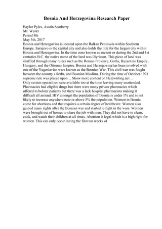 Bosnia And Herzegovina Research Paper
Baylor Pyles, Austin Scarberry
Mr. Wentz
Period 8th
May 5th, 2017
Bosnia and Herzegovina is located upon the Balkan Peninsula within Southern
Europe. Sarajevo is the capital city and also holds the title for the largest city within
Bosnia and Herzegovina. In the time zone known as ancient or during the 2nd and 1st
centuries B.C. the native name of the land was Illyricum. This piece of land was
shuffled through many rulers such as the Roman Province, Goths, Byzantine Empire,
Hungary, and the Ottoman Empire. Bosnia and Herzegovina has been involved with
one of the Yugoslavian wars known as the Bosnian War. This civil war was fought
between the country s Serbs, and Bosnian Muslims. During the time of October 1991
supreme rule was placed upon ... Show more content on Helpwriting.net ...
Only certain specialties were available too at the time leaving many unattended.
Pharmacies had eligible drugs but there were many private pharmacies which
offered to bolster patients but there was a lack hospital pharmacists making it
difficult all around. HIV amongst the population of Bosnia is under 1% and is not
likely to increase anywhere near or above 5% the population. Women in Bosnia
come for abortions and that requires a certain degree of healthcare. Women also
gained many rights after the Bosnian war and started to fight in the wars. Women
were brought out of homes to share the job with men. They did not have to clean,
cook, and watch their children at all times. Abortion is legal which is a high right for
women. This can only occur during the first ten weeks of
 