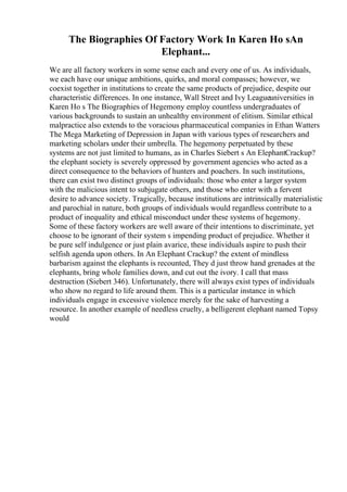 The Biographies Of Factory Work In Karen Ho sAn
Elephant...
We are all factory workers in some sense each and every one of us. As individuals,
we each have our unique ambitions, quirks, and moral compasses; however, we
coexist together in institutions to create the same products of prejudice, despite our
characteristic differences. In one instance, Wall Street and Ivy Leagueuniversities in
Karen Ho s The Biographies of Hegemony employ countless undergraduates of
various backgrounds to sustain an unhealthy environment of elitism. Similar ethical
malpractice also extends to the voracious pharmaceutical companies in Ethan Watters
The Mega Marketing of Depression in Japan with various types of researchers and
marketing scholars under their umbrella. The hegemony perpetuated by these
systems are not just limited to humans, as in Charles Siebert s An ElephantCrackup?
the elephant society is severely oppressed by government agencies who acted as a
direct consequence to the behaviors of hunters and poachers. In such institutions,
there can exist two distinct groups of individuals: those who enter a larger system
with the malicious intent to subjugate others, and those who enter with a fervent
desire to advance society. Tragically, because institutions are intrinsically materialistic
and parochial in nature, both groups of individuals would regardless contribute to a
product of inequality and ethical misconduct under these systems of hegemony.
Some of these factory workers are well aware of their intentions to discriminate, yet
choose to be ignorant of their system s impending product of prejudice. Whether it
be pure self indulgence or just plain avarice, these individuals aspire to push their
selfish agenda upon others. In An Elephant Crackup? the extent of mindless
barbarism against the elephants is recounted, They d just throw hand grenades at the
elephants, bring whole families down, and cut out the ivory. I call that mass
destruction (Siebert 346). Unfortunately, there will always exist types of individuals
who show no regard to life around them. This is a particular instance in which
individuals engage in excessive violence merely for the sake of harvesting a
resource. In another example of needless cruelty, a belligerent elephant named Topsy
would
 