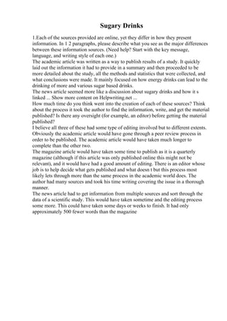 Sugary Drinks
1.Each of the sources provided are online, yet they differ in how they present
information. In 1 2 paragraphs, please describe what you see as the major differences
between these information sources. (Need help? Start with the key message,
language, and writing style of each one.)
The academic article was written as a way to publish results of a study. It quickly
laid out the information it had to provide in a summary and then proceeded to be
more detailed about the study, all the methods and statistics that were collected, and
what conclusions were made. It mainly focused on how energy drinks can lead to the
drinking of more and various sugar based drinks.
The news article seemed more like a discussion about sugary drinks and how it s
linked ... Show more content on Helpwriting.net ...
How much time do you think went into the creation of each of these sources? Think
about the process it took the author to find the information, write, and get the material
published? Is there any oversight (for example, an editor) before getting the material
published?
I believe all three of these had some type of editing involved but to different extents.
Obviously the academic article would have gone through a peer review process in
order to be published. The academic article would have taken much longer to
complete than the other two.
The magazine article would have taken some time to publish as it is a quarterly
magazine (although if this article was only published online this might not be
relevant), and it would have had a good amount of editing. There is an editor whose
job is to help decide what gets published and what doesn t but this process most
likely lets through more than the same process in the academic world does. The
author had many sources and took his time writing covering the issue in a thorough
manner.
The news article had to get information from multiple sources and sort through the
data of a scientific study. This would have taken sometime and the editing process
some more. This could have taken some days or weeks to finish. It had only
approximately 500 fewer words than the magazine
 