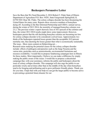Beekeepers Persuasive Letter
Save the Bees that We Need December 2, 2014 Robert F. Flider State of Illinois
Department of Agriculture P.O. Box 19281, State Fairgrounds Springfield, IL
62794 9281 Dear Mr. Flider, The colony collapse disorder has been threatening the
United States for many years. Reports show excessive numbers of honeybees
dying off. According to the Bee Informed Partnership and USDA s annual survey,
during the winter of 2013 2014, the mortality of managed honeybee colonies was
23.2. The previous winter s report showed a loss of 30.5 percent of the colonies and
thus, the winter 2013 2014 results might show some improvement. However,
beekeepers persist that the still declining honeybee colonies are becoming too low
for colony collapse disorder to be considered a solved issue. Approximately two
thirds of the beekeepers reported losses greater than the acceptable 18.9 percent
mortality rate, thus deeming the losses greater than what is economically sustainable.
The issue... Show more content on Helpwriting.net ...
Research areas studying the potential causes for the colony collapse disorder
include: effects of pathogens and parasites such as the fungi Nosema and the
varroa mite, pesticides such as neonicotinoids, environmental limitations and
resource availability. I would like to propose fundraising campaigns here in Illinois
for these studies. Most importantly, I believe we can make a difference by simply
making the public aware of the issues. I would like to propose a educational
campaign that, with your assistance, informs the public and beekeepers about the
issue of colony collapse disorder. This campaign will also urge the public to use
pesticides wisely and at times other than in the middle of the day when honeybees
tend to be foraging and pollinating and to grow pollinator friendly plants. Thank you
for you time. I hope that with your help we can get the larger public to become active
in preventing a potential future disaster for our
 